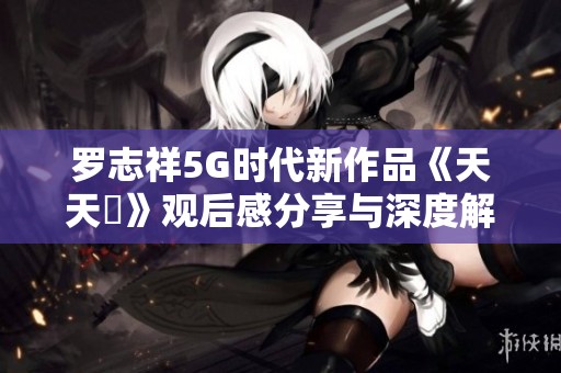 罗志祥5G时代新作品《天天奭》观后感分享与深度解析