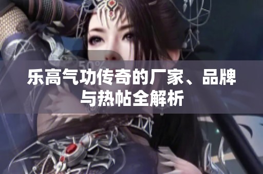 乐高气功传奇的厂家、品牌与热帖全解析