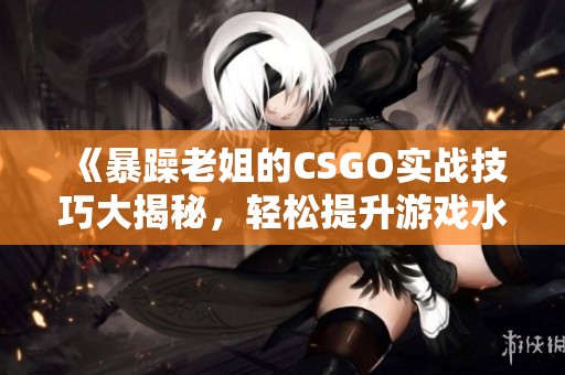 《暴躁老姐的CSGO实战技巧大揭秘，轻松提升游戏水平》