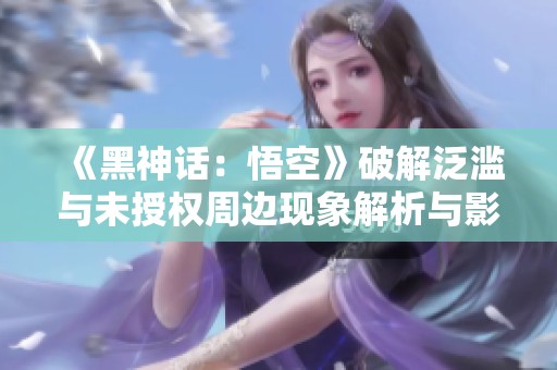《黑神话：悟空》破解泛滥与未授权周边现象解析与影响分析