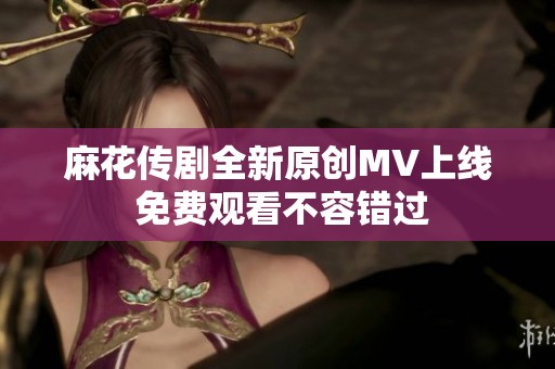 麻花传剧全新原创MV上线 免费观看不容错过