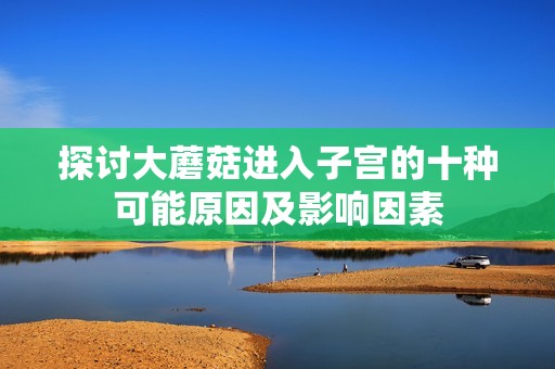 探讨大蘑菇进入子宫的十种可能原因及影响因素