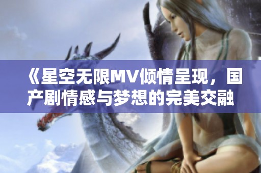 《星空无限MV倾情呈现，国产剧情感与梦想的完美交融》