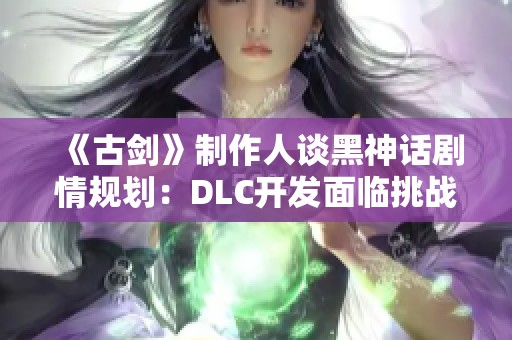 《古剑》制作人谈黑神话剧情规划：DLC开发面临挑战