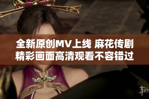 全新原创MV上线 麻花传剧精彩画面高清观看不容错过