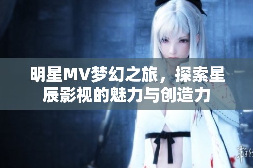 明星MV梦幻之旅，探索星辰影视的魅力与创造力