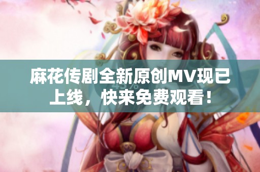 麻花传剧全新原创MV现已上线，快来免费观看！