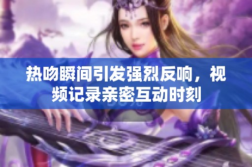 热吻瞬间引发强烈反响，视频记录亲密互动时刻