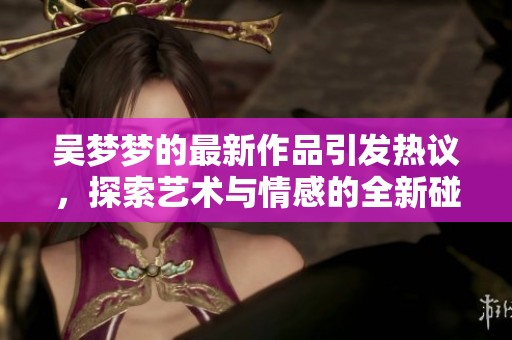 吴梦梦的最新作品引发热议，探索艺术与情感的全新碰撞