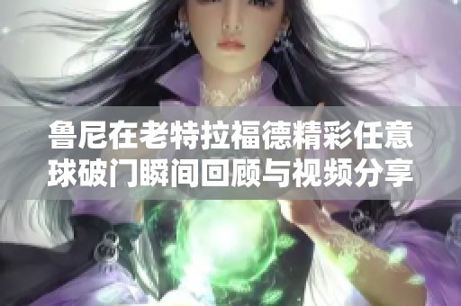 鲁尼在老特拉福德精彩任意球破门瞬间回顾与视频分享