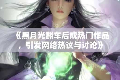 《黑月光翻车后成热门作品，引发网络热议与讨论》