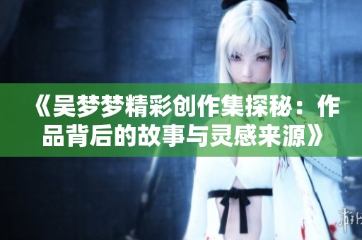 《吴梦梦精彩创作集探秘：作品背后的故事与灵感来源》