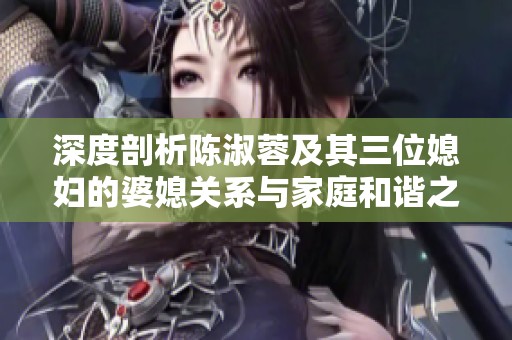 深度剖析陈淑蓉及其三位媳妇的婆媳关系与家庭和谐之道