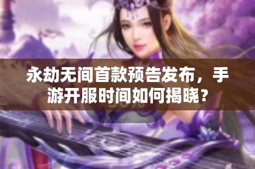 永劫无间首款预告发布，手游开服时间如何揭晓？