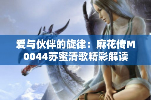 爱与伙伴的旋律：麻花传M0044苏蜜清歌精彩解读