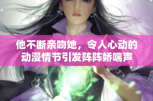 他不断亲吻她，令人心动的动漫情节引发阵阵娇喘声