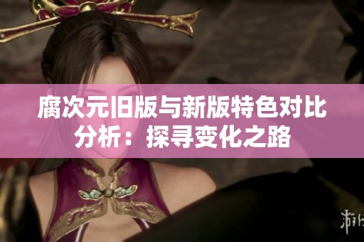 腐次元旧版与新版特色对比分析：探寻变化之路