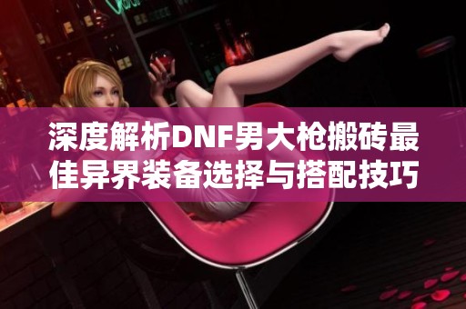 深度解析DNF男大枪搬砖最佳异界装备选择与搭配技巧