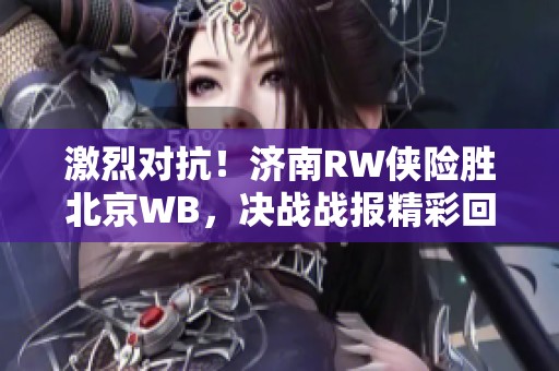 激烈对抗！济南RW侠险胜北京WB，决战战报精彩回顾