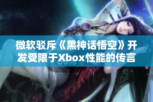 微软驳斥《黑神话悟空》开发受限于Xbox性能的传言