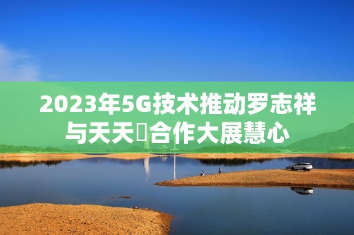 2023年5G技术推动罗志祥与天天奭合作大展慧心