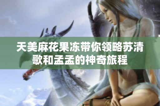 天美麻花果冻带你领略苏清歌和孟孟的神奇旅程