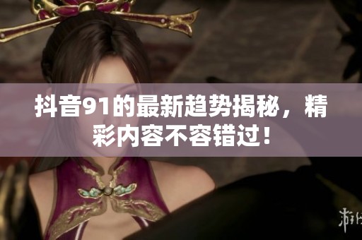 抖音91的最新趋势揭秘，精彩内容不容错过！