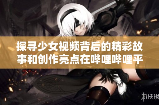 探寻少女视频背后的精彩故事和创作亮点在哔哩哔哩平台