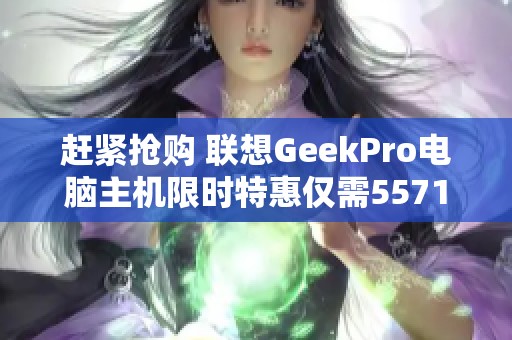 赶紧抢购 联想GeekPro电脑主机限时特惠仅需5571元