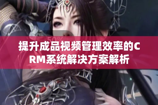 提升成品视频管理效率的CRM系统解决方案解析