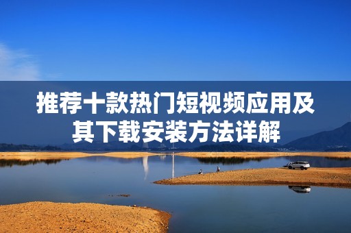 推荐十款热门短视频应用及其下载安装方法详解
