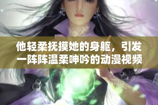 他轻柔抚摸她的身躯，引发一阵阵温柔呻吟的动漫视频