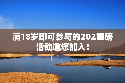 满18岁即可参与的202重磅活动邀您加入！