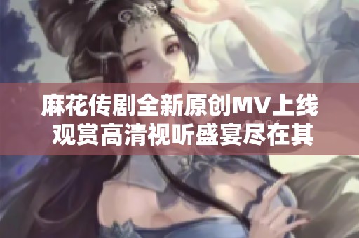 麻花传剧全新原创MV上线 观赏高清视听盛宴尽在其中