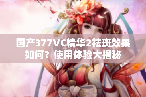 国产377VC精华2祛斑效果如何？使用体验大揭秘