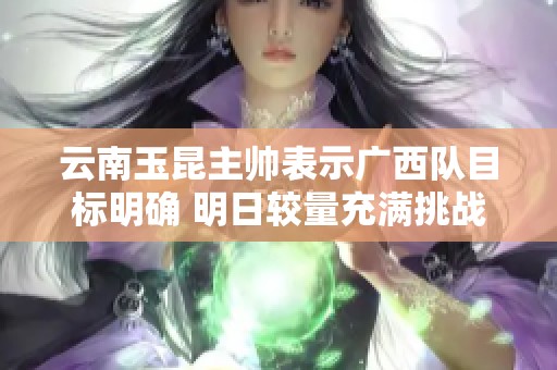 云南玉昆主帅表示广西队目标明确 明日较量充满挑战