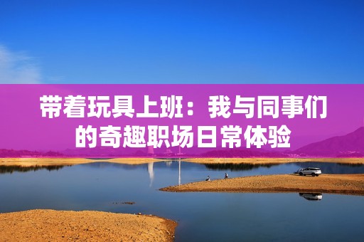 带着玩具上班：我与同事们的奇趣职场日常体验