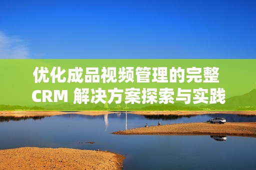 优化成品视频管理的完整 CRM 解决方案探索与实践