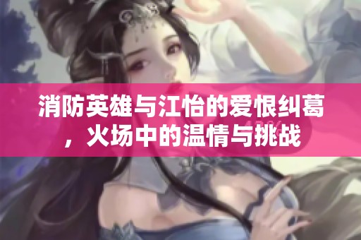 消防英雄与江怡的爱恨纠葛，火场中的温情与挑战