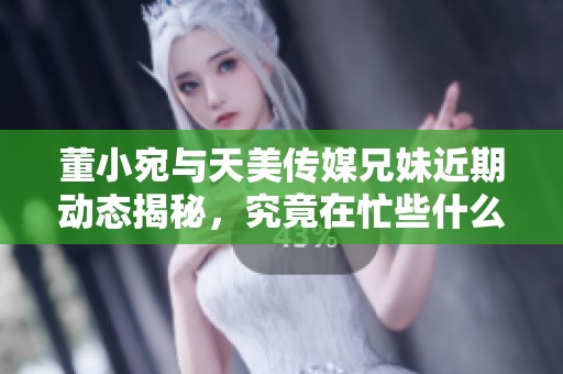 董小宛与天美传媒兄妹近期动态揭秘，究竟在忙些什么？