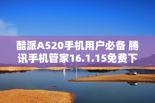 酷派A520手机用户必备 腾讯手机管家16.1.15免费下载指南