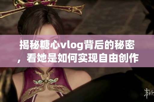 揭秘糖心vlog背后的秘密，看她是如何实现自由创作的