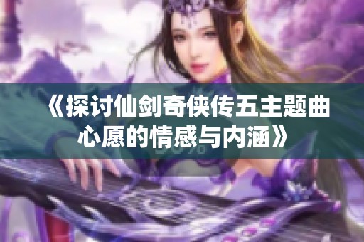 《探讨仙剑奇侠传五主题曲心愿的情感与内涵》