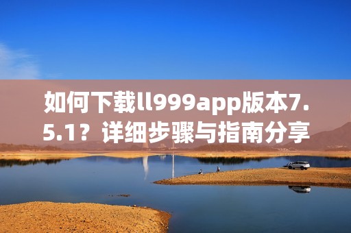 如何下载ll999app版本7.5.1？详细步骤与指南分享