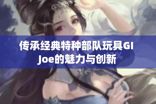 传承经典特种部队玩具GI Joe的魅力与创新