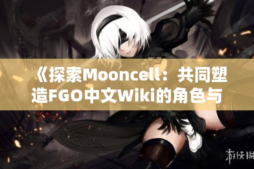 《探索Mooncell：共同塑造FGO中文Wiki的角色与故事》