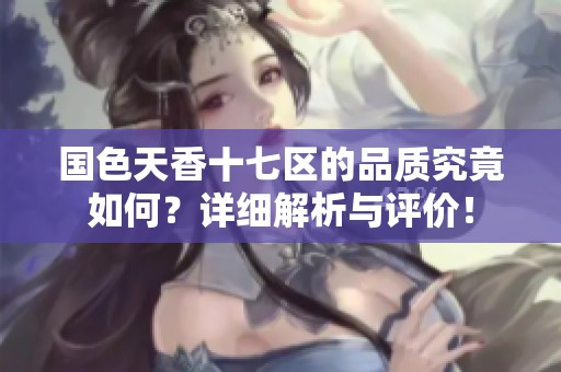 国色天香十七区的品质究竟如何？详细解析与评价！