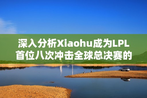 深入分析Xiaohu成为LPL首位八次冲击全球总决赛的意义与影响