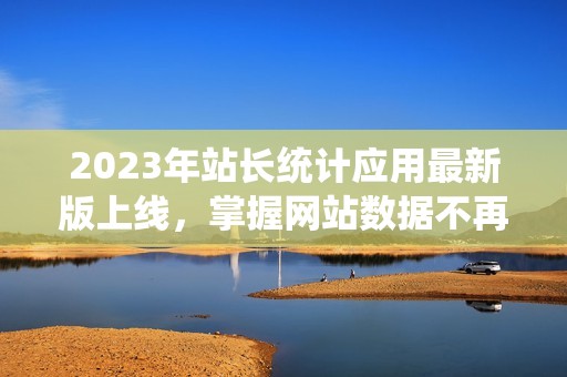 2023年站长统计应用最新版上线，掌握网站数据不再难