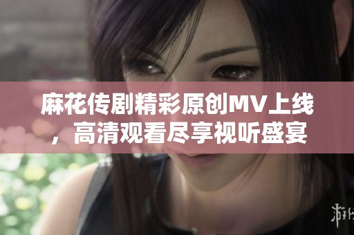 麻花传剧精彩原创MV上线，高清观看尽享视听盛宴